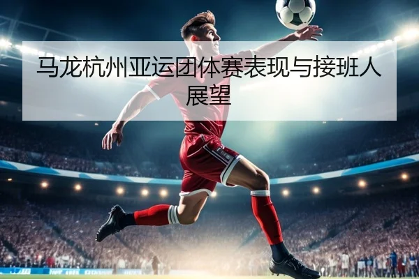 马龙杭州亚运团体赛表现与接班人展望